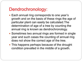 Dendrochronology:
 Each annual ring corresponds to one year’s
growth and on the basis of these rings the age of
particular plant can easily be calculated.The
determination of age of a tree by counting the
annual ring is known as dendrochronology.
 Sometimes two annual rings are formed in single
year and such cases the counting of annual ring
does not show the correct age of the tree.
 This happens perhaps because of the drought
condition prevalled in the middle of a growth.
 