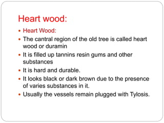 Heart wood:
 Heart Wood:
 The cantral region of the old tree is called heart
wood or duramin
 It is filled up tannins resin gums and other
substances
 It is hard and durable.
 It looks black or dark brown due to the presence
of varies substances in it.
 Usually the vessels remain plugged with Tylosis.
 