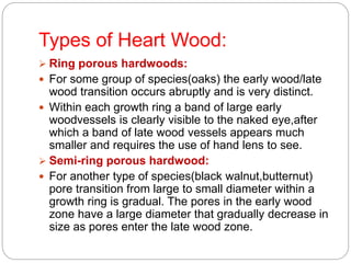 Types of Heart Wood:
 Ring porous hardwoods:
 For some group of species(oaks) the early wood/late
wood transition occurs abruptly and is very distinct.
 Within each growth ring a band of large early
woodvessels is clearly visible to the naked eye,after
which a band of late wood vessels appears much
smaller and requires the use of hand lens to see.
 Semi-ring porous hardwood:
 For another type of species(black walnut,butternut)
pore transition from large to small diameter within a
growth ring is gradual. The pores in the early wood
zone have a large diameter that gradually decrease in
size as pores enter the late wood zone.
 