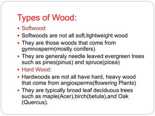 Types of Wood:
 Softwood:
 Softwoods are not all soft,lightweight wood
 They are those woods that come from
gymnosperm(mostly conifers)
 They are generaly needle leaved evergreen trees
such as pines(pinus) and spruce(picea)
 Hard Wood:
 Hardwoods are not all have hard, heavy wood
that come from angiosperms(flowering Plants)
 They are typically broad leaf deciduous trees
such as maple(Acer),birch(betula),and Oak
(Quercus).
 