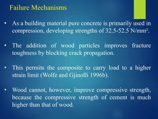 Failure Mechanisms
• As a building material pure concrete is primarily used in
compression, developing strengths of 32.5-52.5 N/mm².
• The addition of wood particles improves fracture
toughness by blocking crack propagation.
• This permits the composite to carry load to a higher
strain limit (Wolfe and Gjinolli 1996b).
• Wood cannot, however, improve compressive strength,
because the compressive strength of cement is much
higher than that of wood.
 