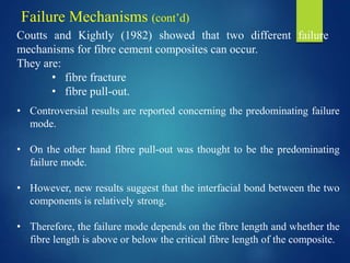 Coutts and Kightly (1982) showed that two different failure
mechanisms for fibre cement composites can occur.
They are:
• fibre fracture
• fibre pull-out.
• Controversial results are reported concerning the predominating failure
mode.
• On the other hand fibre pull-out was thought to be the predominating
failure mode.
• However, new results suggest that the interfacial bond between the two
components is relatively strong.
• Therefore, the failure mode depends on the fibre length and whether the
fibre length is above or below the critical fibre length of the composite.
Failure Mechanisms (cont’d)
 