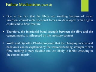 • Due to the fact that the fibres are swelling because of water
insertion, considerable frictional forces are developed, which again
could lead to fibre fracture.
• Therefore, the interfacial bond strength between the fibre and the
cement matrix is influenced by the moisture content
• Wolfe and Gjinolli (1996b) proposed that the changing mechanical
behaviour can be explained by the reduced bending strength of wet
fibre, making it more flexible and less likely to inhibit cracking in
the cement matrix.
Failure Mechanisms (cont’d)
 