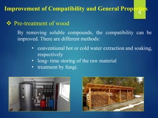 Improvement of Compatibility and General Properties
 Pre-treatment of wood
By removing soluble compounds, the compatibility can be
improved. There are different methods:
• conventional hot or cold water extraction and soaking,
respectively
• long- time storing of the raw material
• treatment by fungi.
4
 