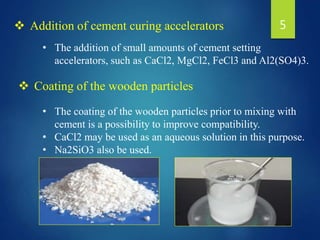 • The addition of small amounts of cement setting
accelerators, such as CaCl2, MgCl2, FeCl3 and Al2(SO4)3.
 Addition of cement curing accelerators
• The coating of the wooden particles prior to mixing with
cement is a possibility to improve compatibility.
• CaCl2 may be used as an aqueous solution in this purpose.
• Na2SiO3 also be used.
 Coating of the wooden particles
5
 