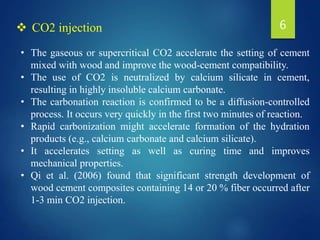 • The gaseous or supercritical CO2 accelerate the setting of cement
mixed with wood and improve the wood-cement compatibility.
• The use of CO2 is neutralized by calcium silicate in cement,
resulting in highly insoluble calcium carbonate.
• The carbonation reaction is confirmed to be a diffusion-controlled
process. It occurs very quickly in the first two minutes of reaction.
• Rapid carbonization might accelerate formation of the hydration
products (e.g., calcium carbonate and calcium silicate).
• It accelerates setting as well as curing time and improves
mechanical properties.
• Qi et al. (2006) found that significant strength development of
wood cement composites containing 14 or 20 % fiber occurred after
1-3 min CO2 injection.
 CO2 injection 6
 