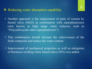 • Another approach is the replacement of parts of cement by
fumed silica (SiO2) in combination with superplasticizers
(also known as high range water reducers, such as
“Polycarboxylate ether superplasticizer”).
• This combination should increase the cohesiveness of the
fresh composite and reduce the water content.
• Improvement of mechanical properties as well as mitigation
of thickness swelling when fumed silica (10%) was added.
 Reducing water absorption capability
8
 