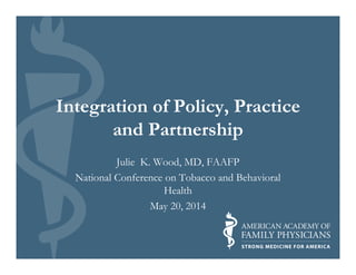 Integration of Policy, Practice
and Partnership
Julie K. Wood, MD, FAAFP
National Conference on Tobacco and Behavioral
Health
May 20, 2014
 