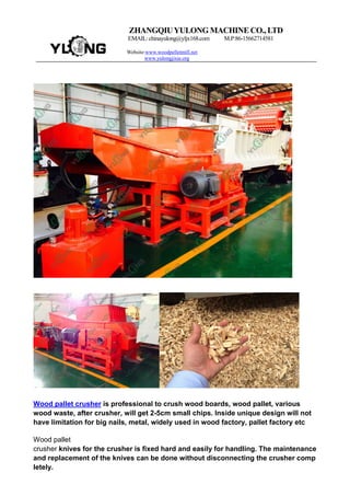 ZHANGQIUYULONG MACHINE CO., LTD
EMAIL: chinayulong@yljx168.com M.P:86-15662714581
Website:www.woodpelletmill.net
www.yulongjixie.org
Wood pallet crusher is professional to crush wood boards, wood pallet, various
wood waste, after crusher, will get 2-5cm small chips. Inside unique design will not
have limitation for big nails, metal, widely used in wood factory, pallet factory etc
Wood pallet
crusher knives for the crusher is fixed hard and easily for handling. The maintenance
and replacement of the knives can be done without disconnecting the crusher comp
letely.
 