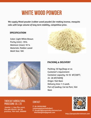 WHITEWOODPOWDER
THIENDATAGRICULTURAL
PROCESSING CO.,LTD
 Hamlet  2, Hoa Phu ward,
Chu pah district, Gia lai
province, Viet nam, 600000
CONTACT
P: 84-905042860
(whatsapp|wechat|vibet)
E: thuybui@josspowdervietnam/com
   thiendatgialai@gmail.com
http://josspowdervietnam.com
We supply Wood powder (rubber wood powder) for making incense, mosquito
coils with large volume of long term stability, competitive price.
 
Color: Light White Brown
Purity (min) : 95%
Moisture (max): 10 %
Materials: Rubber wood
Mesh Size: 100
Packing: 50 kgs/bags or as
Customer's requirement
Container capacity: 16-18  MT/20FT;
24 -26 MT/40HQ
Origin: Viet Nam
Delivery time: 1-3 week.
Port of loading: Cai lai Port, Viet
Nam
SPECIFICATION
PACKING & DELIVERY
 