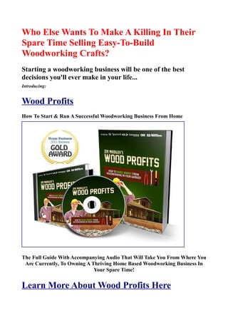 Who Else Wants To Make A Killing In Their
Spare Time Selling Easy-To-Build
Woodworking Crafts?
Starting a woodworking business will be one of the best
decisions you'll ever make in your life...
Introducing:


Wood Profits
How To Start & Run A Successful Woodworking Business From Home




The Full Guide With Accompanying Audio That Will Take You From Where You
 Are Currently, To Owning A Thriving Home Based Woodworking Business In
                             Your Spare Time!


Learn More About Wood Profits Here
 