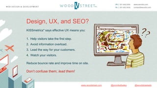 @woodstreetweb@jonmikelbaileywww.woodstreet.com
Design, UX, and SEO?
KISSmetrics* says effective UX means you:
1. Help visitors take the first step.
2. Avoid information overload.
3. Lead the way for your customers.
4. Watch your visitors.
Reduce bounce rate and improve time on site.
Don’t confuse them; lead them!
 
