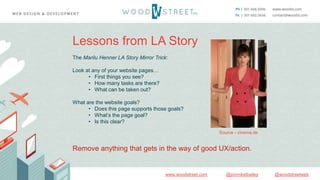 @woodstreetweb@jonmikelbaileywww.woodstreet.com
Lessons from LA Story
The Marilu Henner LA Story Mirror Trick:
Look at any of your website pages…
• First things you see?
• How many tasks are there?
• What can be taken out?
What are the website goals?
• Does this page supports those goals?
• What’s the page goal?
• Is this clear?
Remove anything that gets in the way of good UX/action.
Source - cinema.de
 