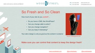 @woodstreetweb@jonmikelbaileywww.woodstreet.com
So Fresh and So Clean
How much of your site do you control?…
• Do you have a CMS, like WordPress?
• Can you change calls to action?
• Can you change navigation?
• Can you keep it interesting?
Your site’s design is only as good as the content it contains!
Make sure you can control that content to keep the design fresh!
Source: RollingStone.com
 
