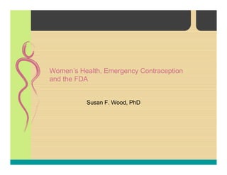 Women’s Health, Emergency Contraception
and the FDA
Susan F. Wood, PhD
 