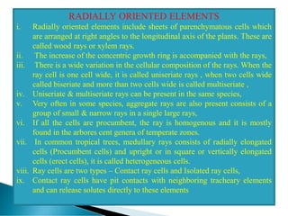 RADIALLY ORIENTED ELEMENTS
i. Radially oriented elements include sheets of parenchymatous cells which
are arranged at right angles to the longitudinal axis of the plants. These are
called wood rays or xylem rays.
ii. The increase of the concentric growth ring is accompanied with the rays,
iii. There is a wide variation in the cellular composition of the rays. When the
ray cell is one cell wide, it is called uniseriate rays , when two cells wide
called biseriate and more than two cells wide is called multiseriate ,
iv. Uniseriate & multiseriate rays can be present in the same species,
v. Very often in some species, aggregate rays are also present consists of a
group of small & narrow rays in a single large rays,
vi. If all the cells are procumbent, the ray is homogenous and it is mostly
found in the arbores cent genera of temperate zones.
vii. In common tropical trees, medullary rays consists of radially elongated
cells (Procumbent cells) and upright or in square or vertically elongated
cells (erect cells), it is called heterogeneous cells.
viii. Ray cells are two types – Contact ray cells and Isolated ray cells,
ix. Contact ray cells have pit contacts with neighboring tracheary elements
and can release solutes directly to these elements
 