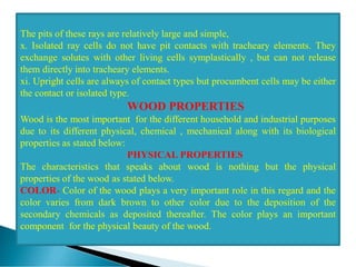 The pits of these rays are relatively large and simple,
x. Isolated ray cells do not have pit contacts with tracheary elements. They
exchange solutes with other living cells symplastically , but can not release
them directly into tracheary elements.
xi. Upright cells are always of contact types but procumbent cells may be either
the contact or isolated type.
WOOD PROPERTIES
Wood is the most important for the different household and industrial purposes
due to its different physical, chemical , mechanical along with its biological
properties as stated below:
PHYSICAL PROPERTIES
The characteristics that speaks about wood is nothing but the physical
properties of the wood as stated below.
COLOR- Color of the wood plays a very important role in this regard and the
color varies from dark brown to other color due to the deposition of the
secondary chemicals as deposited thereafter. The color plays an important
component for the physical beauty of the wood.
 