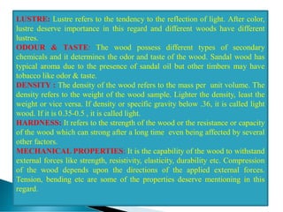 LUSTRE: Lustre refers to the tendency to the reflection of light. After color,
lustre deserve importance in this regard and different woods have different
lustres.
ODOUR & TASTE: The wood possess different types of secondary
chemicals and it determines the odor and taste of the wood. Sandal wood has
typical aroma due to the presence of sandal oil but other timbers may have
tobacco like odor & taste.
DENSITY : The density of the wood refers to the mass per unit volume. The
density refers to the weight of the wood sample. Lighter the density, least the
weight or vice versa. If density or specific gravity below .36, it is called light
wood. If it is 0.35-0.5 , it is called light.
HARDNESS: It refers to the strength of the wood or the resistance or capacity
of the wood which can strong after a long time even being affected by several
other factors.
MECHANICAL PROPERTIES: It is the capability of the wood to withstand
external forces like strength, resistivity, elasticity, durability etc. Compression
of the wood depends upon the directions of the applied external forces.
Tension, bending etc are some of the properties deserve mentioning in this
regard.
 
