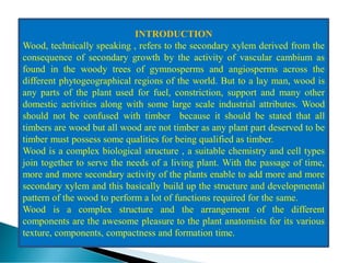 INTRODUCTION
Wood, technically speaking , refers to the secondary xylem derived from the
consequence of secondary growth by the activity of vascular cambium as
found in the woody trees of gymnosperms and angiosperms across the
different phytogeographical regions of the world. But to a lay man, wood is
any parts of the plant used for fuel, constriction, support and many other
domestic activities along with some large scale industrial attributes. Wood
should not be confused with timber because it should be stated that all
timbers are wood but all wood are not timber as any plant part deserved to be
timber must possess some qualities for being qualified as timber.
Wood is a complex biological structure , a suitable chemistry and cell types
join together to serve the needs of a living plant. With the passage of time,
more and more secondary activity of the plants enable to add more and more
secondary xylem and this basically build up the structure and developmental
pattern of the wood to perform a lot of functions required for the same.
Wood is a complex structure and the arrangement of the different
components are the awesome pleasure to the plant anatomists for its various
texture, components, compactness and formation time.
 