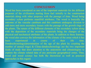 CONCLUSION
Wood has been considered as one of the important materials for the different
purposes of the civilization starting from fuel initially to the construction
materials along with other purposes with the passage of time. Wood being
secondary xylem performs manifold attributes. The wood is basically the
outcome of the vascular cambium and this cambium undergoes division to
add more and more secondary tissues with the passage of the growth rings of
the plants. The nature of the different elements of the secondary xylem along
with the deposition of the secondary materials bring the changes of the
physical and mechanical attributes of the plants. In addition to these features,
the wood also conveys the information of the climate of the areas which it has
been experienced in course of their life time.
Dendrochronology(determination of the age of the plant by counting the
number of annual rings) & Clime-dendrochronology are the two important
fields of study that draw attention to the anatomists and climatologists to
explore the climate related data of any particular geographical zones. Thus,
wood and wood science has both the theoretical as well as practical
approaches in this regard.
 