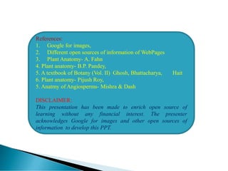 References:
1. Google for images,
2. Different open sources of information of WebPages
3. Plant Anatomy- A. Fahn
4. Plant anatomy- B.P. Pandey,
5. A textbook of Botany (Vol. II) Ghosh, Bhattacharya, Hait
6. Plant anatomy- Pijush Roy,
5. Anatmy of Angiosperms- Mishra & Dash
DISCLAIMER:
This presentation has been made to enrich open source of
learning without any financial interest. The presenter
acknowledges Google for images and other open sources of
information to develop this PPT.
 
