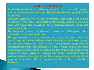 WOOD ELEMENTS
Wood although basically secondary xylem, still it deserves a wide diversity
as far as the elements are concerned. The following elements generally build
up the wood.
Secondary xylem has two systems of elements which differ as far as their
orientation is concerned. The vertical or longitudinal systems is known as
axial system consisting of vertical files of tracheary elements , fibers and
wood parenchyma.
The horizontal or transverse elements is known as radial system which
consists of xylem rays or wood rays.
The gymnosperms as well as angiosperms constitute the wood world but
both of them are little bit different to each other due to their internal beauty
and this has enabled the value of the wood property along with its
commercial attributes. The structure of wood is more simpler and more
homogenous in gymnosperms as compared to that of angiosperms due to the
absence of vessels( except in Gnetales) and presence of small amount of
axial parenchyma. In addition to that, the gymnosperms wood being almost
temperate in location differ to angiosperms due to their cosmopolitan
distribution.
 