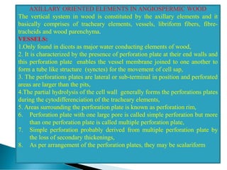 AXILLARY ORIENTED ELEMENTS IN ANGIOSPERMIC WOOD
The vertical system in wood is constituted by the axillary elements and it
basically comprises of tracheary elements, vessels, libriform fibers, fibre-
tracheids and wood parenchyma.
VESSELS:
1.Only found in dicots as major water conducting elements of wood,
2. It is characterized by the presence of perforation plate at their end walls and
this perforation plate enables the vessel membrane joined to one another to
form a tube like structure (synctes) for the movement of cell sap,
3. The perforations plates are lateral or sub-terminal in position and perforated
areas are larger than the pits,
4.The partial hydrolysis of the cell wall generally forms the perforations plates
during the cytodifferenciation of the tracheary elements,
5. Areas surrounding the perforation plate is known as perforation rim,
6. Perforation plate with one large pore is called simple perforation but more
than one perforation plate is called multiple perforation plate,
7. Simple perforation probably derived from multiple perforation plate by
the loss of secondary thickenings,
8. As per arrangement of the perforation plates, they may be scalariform
 