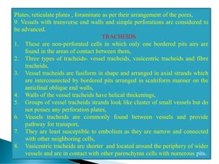 Plates, reticulate plates , foraminate as per their arrangement of the pores,
9. Vessels with transverse end walls and simple perforations are considered to
be advanced.
TRACHEIDS
1. These are non-perforated cells in which only one bordered pits airs are
found in the areas of contact between them,
2. Three types of tracheids- vessel tracheids, vasicentric tracheids and fibre
tracheids,
3. Vessel tracheids are fusiform in shape and arranged in axial strands which
are interconnected by bordered pits arranged in scalriform manner on the
anticlinal oblique end walls,
4. Walls of the vessel tracheids have helical thickenings,
5. Groups of vessel tracheids strands look like cluster of small vessels but do
not posses any perforation plates,
6. Vessels tracheids are commonly found between vessels and provide
pathway for transport,
7. They are least susceptible to embolism as they are narrow and connected
with other neighboring cells,
8. Vasicentric tracheids are shorter and located around the periphery of wider
vessels and are in contact with other parenchyma cells with numerous pits.
 