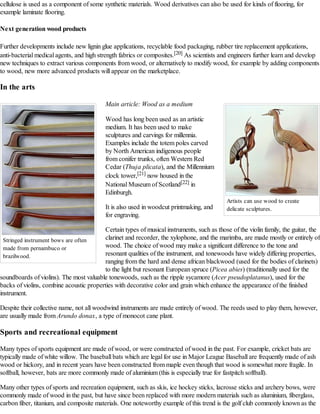 cellulose is used as a component of some synthetic materials. Wood derivatives can also be used for kinds of flooring, for
example laminate flooring.
Next generation wood products
Further developments include new lignin glue applications, recyclable food packaging, rubber tire replacement applications,
anti-bacterial medical agents, and high strength fabrics or composites.[20] As scientists and engineers further learn and develop
new techniques to extract various components from wood, or alternatively to modify wood, for example by adding components
to wood, new more advanced products will appear on the marketplace.

In the arts
Main article: Wood as a medium
Wood has long been used as an artistic
medium. It has been used to make
sculptures and carvings for millennia.
Examples include the totem poles carved
by North American indigenous people
from conifer trunks, often Western Red
Cedar (Thuja plicata), and the Millennium
clock tower,[21] now housed in the
National Museum of Scotland[22] in
Edinburgh.
It is also used in woodcut printmaking, and
for engraving.

Artists can use wood to create
delicate sculptures.

Certain types of musical instruments, such as those of the violin family, the guitar, the
clarinet and recorder, the xylophone, and the marimba, are made mostly or entirely of
Stringed instrument bows are often
wood. The choice of wood may make a significant difference to the tone and
made from pernambuco or
resonant qualities of the instrument, and tonewoods have widely differing properties,
brazilwood.
ranging from the hard and dense african blackwood (used for the bodies of clarinets)
to the light but resonant European spruce (Picea abies) (traditionally used for the
soundboards of violins). The most valuable tonewoods, such as the ripple sycamore (Acer pseudoplatanus), used for the
backs of violins, combine acoustic properties with decorative color and grain which enhance the appearance of the finished
instrument.
Despite their collective name, not all woodwind instruments are made entirely of wood. The reeds used to play them, however,
are usually made from Arundo donax, a type of monocot cane plant.

Sports and recreational equipment
Many types of sports equipment are made of wood, or were constructed of wood in the past. For example, cricket bats are
typically made of white willow. The baseball bats which are legal for use in Major League Baseball are frequently made of ash
wood or hickory, and in recent years have been constructed from maple even though that wood is somewhat more fragile. In
softball, however, bats are more commonly made of aluminium (this is especially true for fastpitch softball).
Many other types of sports and recreation equipment, such as skis, ice hockey sticks, lacrosse sticks and archery bows, were
commonly made of wood in the past, but have since been replaced with more modern materials such as aluminium, fiberglass,
carbon fiber, titanium, and composite materials. One noteworthy example of this trend is the golf club commonly known as the

 