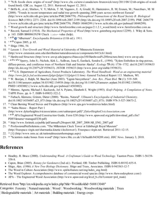 3. ^ "N.B. fossils show origins of wood" (http://www.cbc.ca/news/canada/new-brunswick/story/2011/08/12/nb-origins-of-woodfound.html). CBC.ca. August 12, 2011. Retrieved August 12, 2011.
4. ^ Briffa K., et al.; Shishov, V. V; Melvin, T. M; Vaganov, E. A; Grudd, H.; Hantemirov, R. M; Eronen, M.; Naurzbaev, M. M
(2008). "Trends in recent temperature and radial tree growth spanning 2000 years across northwest Eurasia"
(http://www.ncbi.nlm.nih.gov/pmc/articles/PMC2606779). Philosophical Transactions of the Royal Society B: Biological
Sciences 363 (1501): 2271–2284. doi:10.1098/rstb.2007.2199 (http://dx.doi.org/10.1098%2Frstb.2007.2199). PMC 2606779
(//www.ncbi.nlm.nih.gov/pmc/articles/PMC2606779). PMID 18048299 (//www.ncbi.nlm.nih.gov/pubmed/18048299).
5. ^ Wood growth and structure (http://www.farmforestline.com.au/pages/2.1.2.1_wood.html) www.farmforestline.com.au
6. ^ Record, Samuel J (1914). The Mechanical Properties of Wood (http://www.gutenberg.org/etext/12299). J. Wiley & Sons.
p. 165. ISBN B000863N3W Check | s n value (help).
ib=
ab
7. ^
"Alburnum". Encyclopædia Britannica (11th ed.). 1911.
8. ^ a b Capon 2005, p. 65.
9. ^ Shigo 1986, 54.
10. ^ Lesson 1: Tree Growth and Wood Material at University of Minnesota Extension
(http://www.extension.umn.edu/distribution/naturalresources/components/6413ch1.html)
11. ^ Hardwood Structure (http://www.uwsp.edu/papersci/biasca/ps350/Hardwood%20Structure.htm) www.uwsp.edu
12. ^ a b c d e Sperry, John S.; Nichols, Kirk L., Sullivan, June E, Eastlack, Sondra E., (1994). "Xylem Embolism in ring-porous,
diffuse-porous, and coniferous trees of Northern Utah and Interior Alaska". Ecology 75 (6): 1736–1752. doi:10.2307/1939633
(http://dx.doi.org/10.2307%2F1939633). JSTOR 1939633 (http://www.jstor.org/stable/1939633).
13. ^ a b U.S. Department of Agriculture, Forest Products Laboratory. The Wood Handbook: Wood as an engineering material
(http://www.fpl.fs.fed.us/documnts/fplgtr/fplgtr113/fplgtr113.htm). General Technical Report 113. Madison, WI.
14. ^ W. Boerjan, J. Ralph, M. Baucher (June 2003). "Lignin biosynthesis". Ann. Rev. Plant Biol. 54 (1): 519–549.
doi:10.1146/annurev.arplant.54.031902.134938 (http://dx.doi.org/10.1146%2Fannurev.arplant.54.031902.134938).
PMID 14503002 (//www.ncbi.nlm.nih.gov/pubmed/14503002).
15. ^ Mimms, Agneta; Michael J. Kuckurek, Jef A. Pyiatte, Elizabeth E. Wright (1993). Kraft Pulping. A Compilation of Notes.
TAPPI Press. pp. 6–7. ISBN 0-89852-322-2.
16. ^ Fiebach, Klemens; Grimm, Dieter (2000). "Resins, Natural". Ullmann's Encyclopedia of Industrial Chemistry.
doi:10.1002/14356007.a23_073 (http://dx.doi.org/10.1002%2F14356007.a23_073). ISBN 978-3-527-30673-2.
17. ^ Clean Burning Wood Stoves and Fireplaces (http://www.epa.gov/woodstoves/index.html)
18. ^ “Saitta House – Report Part 1
(http://www.dykerheightscivicassociation.com/saittareport.pdf)”,DykerHeightsCivicAssociation.com
19. ^ a b APA Engineered Wood Construction Guide, Form E30 (http://www.apawood.org/pdfs/download_pdf.cfm?
PDFFilename=managed/E30.pdf)
20. ^ http://www.forintek.ca/public/pdf/annual%20report/AR_2007_2008/AR_ENG_2007.pdf
21. ^ ProfessionalNetSolutions.com. "The Millennium Clock Tower at Edinburgh Royal Museum"
(http://freespace.virgin.net/sharmanka.kinetic/clocktower/). Freespace.virgin.net. Retrieved 2011-12-15.
22. ^ [1] (http://www.nms.ac.uk/nationalmuseumhomepage.aspx)
23. ^ "Scientists make bones from wood" (http://news.bbc.co.uk/1/hi/health/8438209.stm). BBC News. January 3, 2010.

References
Hoadley, R. Bruce (2000). Understanding Wood: A Craftsman’s Guide to Wood Technology. Taunton Press. ISBN 1-56158358-8.
Capon, Brian (2005). Botany for Gardeners (2nd ed.). Portland, OR: Timber Publishing. ISBN 0-88192-655-8.
Shigo, Alex. (1986) A New Tree Biology Dictionary. Shigo and Trees, Associates. ISBN 0-943563-12-7
The Wood in Culture Association (http://www.spiritofnature.net/eng/index_eng.html)
The Wood Explorer: A comprehensive database of commercial wood species (http://www.thewoodexplorer.com/)
APA – The Engineered Wood Association (http://www.apawood.org/level_b.cfm?content=prd_main)

Retrieved from "http://en.wikipedia.org/w/index.php?title=Wood&oldid=568813048"
Categories: Forestry Natural materials Wood Woodworking Woodworking materials Trees
Biodegradable materials Art materials Building materials Energy crops

 