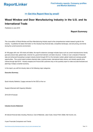 Find Industry reports, Company profiles
ReportLinker                                                                                 and Market Statistics



                                              >> Get this Report Now by email!

Wood Window and Door Manufacturing Industry in the U.S. and its
International Trade
Published on June 2010

                                                                                                             Report Summary



This June edition of Wood Window and Door Manufacturing Industry report is the comprehensive market research guide for the
industry. It publishes the latest information on the industry's key financial data, competitive landscape, cost and pricing, and trends
during the current economic environment.



At 169 pages with over 150 charts and tables, the report's extensive coverage includes topics such as current macroeconomic trends,
granular product data, global trade, channel mix, government demand, and labor structure. It relies on over a decade of historical
data and enhanced forecasting to project industry trends through 2014 on the domestic market, global market and overseas growth
opportunities. This current report contains shipment data, inventory levels, international trade volume, and industry specific price
indices through April 2010. Industry analysts and Fortune 500 customers rely on this quarterly report to make accurate forecasts and
planning in today's uncertain economy.


In this report, you will find industry data on the following major categories:


Executive Summary




Quick Industry Statistics: 2-page overview for the CEO on the run



Supply & Demand with Capacity Utilization



2010-2014 Forecast




Industry Income Statement




All relevant financial data including: Revenue, Cost of Materials, Labor Costs, Gross Profit, SG&A, Net Income, etc.



4-year Financials Comparison and Trends


Wood Window and Door Manufacturing Industry in the U.S. and its International Trade                                              Page 1/10
 