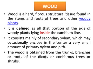 WOOD
• Wood is a hard, fibrous structural tissue found in
the stems and roots of trees and other woody
plants.
• It is defined as all that portion of the axis of
woody plants lying inside the cambium line.
• It consists mainly of secondary xylem, which may
occasionally enclose in the center a very small
amount of primary xylem and pith.
• The wood is obtained from the trunks, branches
or roots of the dicots or coniferous trees or
shrubs.
 