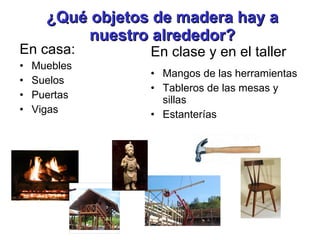 ¿Qué objetos de madera hay a nuestro alrededor? En casa: Muebles Suelos Puertas Vigas En clase y en el taller Mangos de las herramientas Tableros de las mesas y sillas Estanterías 