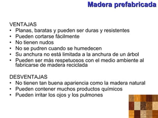 Madera prefabricada VENTAJAS Planas, baratas y pueden ser duras y resistentes Pueden cortarse fácilmente No tienen nudos No se pudren cuando se humedecen Su anchura no está limitada a la anchura de un árbol Pueden ser más respetuosos con el medio ambiente al fabricarse de madera reciclada DESVENTAJAS No tienen tan buena apariencia como la madera natural Pueden contener muchos productos químicos Pueden irritar los ojos y los pulmones 