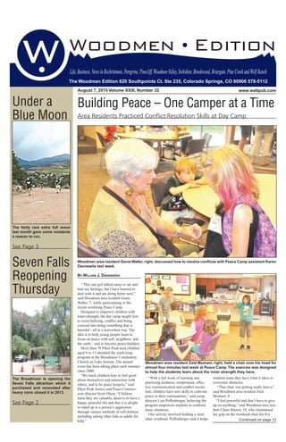 August 7, 2015 Volume XXIII, Number 32 www.waltpub.com
The Woodmen Edition 620 Southpointe Ct. Ste 235, Colorado Springs, CO 80906 578-5112
Life,Business,NewsinRockrimmon,Peregrine,Pinecliff,WoodmenValley,Yorkshire,Brookwood,Briargate,PineCreekandWolfRanch
The Woodmen Edition 620 Southpointe Ct. Ste 235, Colorado Springs, CO 80906 578-5112
Under a
Blue Moon
The fairly rare extra full moon
last month gave some residents
a reason to run.
See Page 3
Seven Falls
Reopening
Thursday
The Broadmoor is opening the
Seven Falls attraction which it
purchased and renovated after
heavy rains closed it in 2013.
See Page 2
By WIllIaM J. DaGeNDeSH
“This one girl talked nasty to me and
hurt my feelings, but I have learned to
deal with it and am doing better now,”
said Woodmen area resident Genie
Waller, 7, while participating in the
recent weeklong Peace Camp.
Designed to empower children with
inner-strength, the day camp taught how
to resist bullying, conflict and being
coerced into doing something that is
harmful - all in a nonviolent way. The
idea is to help young people learn to
focus on peace with self, neighbors, and
the earth – and to become peace-builders.
More than 70 Pikes Peak-area children
aged 6 to 13 attended the week-long
program at the Broadmoor Community
Church on Lake Avenue. The annual
event has been taking place each summer
since 2000.
“We teach children how to feel good
about themselves and interaction with
others, and to be peace keepers,” said
Pikes Peak Justice and Peace Commis-
sion director Scott Olson. “Children
learn they are valuable, deserve to have a
happy, peaceful life and that it is alright
to stand up to a person’s aggression
through various methods of self-defense
including asking other kids or adults for
help.”
Woodmen area resident GenieWaller, right, discussed how to resolve conﬂicts with Peace Camp assistant Karen
Dannewitz last week.
Building Peace – One Camper at a Time
Area Residents Practiced Conﬂict-Resolution Skills at Day Camp
“With a full week of learning and
practicing kindness, cooperation, effec-
tive communication and conflict resolu-
tion, children have new skills to cultivate
peace in their communities,” said camp
director Lisa Poffenberger, believing the
program empowers students to confront
tense situations.
One activity involved holding a steel
chair overhead. Poffenberger said it helps
students learn they have what it takes to
overcome obstacles.
“That chair was getting really heavy,”
said Woodmen area resident Zaid
Momani, 9.
“I feel powerful and don’t have to give
up on anything,” said Woodmen area resi-
dent Claire Brown, 10, who maintained
her grip on the overhead chair for five
Woodmen area resident Zaid Momani, right, held a chair over his head for
almost four minutes last week at Peace Camp.The exercise was designed
to help the students learn about the inner strength they have.
Continued on page 12
 