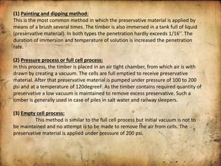 (1) Painting and dipping method:
This is the most common method in which the preservative material is applied by
means of a brush several times. The timber is also immersed in a tank full of liquid
p ese ati e ate ial . I oth t pes the pe et atio ha dl e eeds 1/1 . The
duration of immersion and temperature of solution is increased the penetration
rate.
(2) Pressure process or full cell process:
In this process, the timber is placed in an air tight chamber, from which air is with
drawn by creating a vacuum. The cells are full emptied to receive preservative
material. After that preservative material is pumped under pressure of 100 to 200
psi and at a temperature of 120degreeF. As the timber contains required quantity of
preservative a low vacuum is maintained to remove excess preservative. Such a
timber is generally used in case of piles in salt water and railway sleepers.
(3) Empty cell process:
This method is similar to the full cell process but initial vacuum is not to
be maintained and no attempt is to be made to remove the air from cells. The
preservative material is applied under pressure of 200 psi.
 