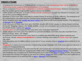 • A fundamental achievement of Chinese wooden architecture is the load-bearing timber frame, a network of
interlocking wooden supports forming the skeleton of the building.
• This is considered China's major contribution to worldwide architectural technology. However, it is not known
how the builders got the huge wooden support columns into position.
• Unlike western architecture, in ancient Chinese wooden architecture, the wall only defined an enclosure, and
did not form a load-bearing element.
• Buildings in China have been supported by wooden frames for as long as seven millennia. The emergence of
the characteristics articulated wooden Chinese frame emerged during the Neolithic period.
• Seven thousand years ago mortise and tenon joinery was used to build wood-framed houses. (The oldest are
at Hemudu site at Zhejiang).
• Over a thousand of these sites have been identified, usually with circular, square or oblong shaped buildings.
During the Yangshao culture in the middle neolithic, circular and rectangular semi subterranean structures are
found with wooden beams and columns.
• Wooden beams or earth supported the roofs which were most likely thatched.[3]
• As the villages and towns grew they adhered to symmetrical shapes. Symmetry was also important in the
layout of homes, altars, and villages.
• In traditional Chinese architecture, every facet of a building was decorated using various materials and
techniques. Simple ceiling ornamentations in ordinary buildings were made of wooden strips and covered
with paper.
• More decorative was the lattice ceiling, constructed of woven wooden strips or sorghum stems fastened to the
beams.
• Dougong is a unique structural element of interlocking wooden brackets, one of the most important elements in
traditional Chinese architecture.
• It first appeared in buildings of the last centuries BC and evolved into a structural network that joined pillars and
columns to the frame of the roof. Dougong was widely used in the Spring and Autumn Period (770–476 BC)
and developed into a complex set of interlocking parts by its peak in the Tang and Song periods. Since ancient
times when the Chinese first began to use wood for building, joinery has been a major focus and craftsmen cut
the wooden pieces to fit so perfectly that no glue or fasteners were necessary
TIMBER-FRAME
 