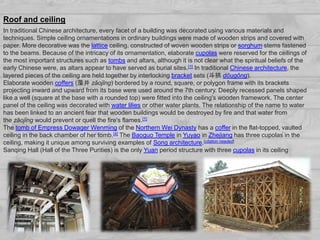In traditional Chinese architecture, every facet of a building was decorated using various materials and
techniques. Simple ceiling ornamentations in ordinary buildings were made of wooden strips and covered with
paper. More decorative was the lattice ceiling, constructed of woven wooden strips or sorghum stems fastened
to the beams. Because of the intricacy of its ornamentation, elaborate cupolas were reserved for the ceilings of
the most important structures such as tombs and altars, although it is not clear what the spiritual beliefs of the
early Chinese were, as altars appear to have served as burial sites.[1] In traditional Chinese architecture, the
layered pieces of the ceiling are held together by interlocking bracket sets (斗拱 dǒugǒng).
Elaborate wooden coffers (藻井 zǎojǐng) bordered by a round, square, or polygon frame with its brackets
projecting inward and upward from its base were used around the 7th century. Deeply recessed panels shaped
like a well (square at the base with a rounded top) were fitted into the ceiling's wooden framework. The center
panel of the ceiling was decorated with water lilies or other water plants. The relationship of the name to water
has been linked to an ancient fear that wooden buildings would be destroyed by fire and that water from
the zǎojǐng would prevent or quell the fire's flames.[1]
The tomb of Empress Dowager Wenming of the Northern Wei Dynasty has a coffer in the flat-topped, vaulted
ceiling in the back chamber of her tomb.[4] The Baoguo Temple in Yuyao in Zhejiang has three cupolas in the
ceiling, making it unique among surviving examples of Song architecture.[citation needed]
Sanqing Hall (Hall of the Three Purities) is the only Yuan period structure with three cupolas in its ceiling
Roof and ceiling
 