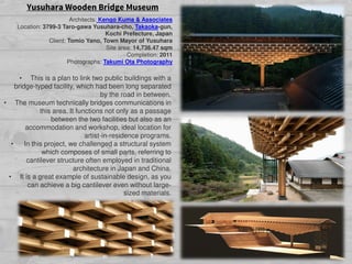Yusuhara Wooden Bridge Museum
Architects: Kengo Kuma & Associates
Location: 3799-3 Taro-gawa Yusuhara-cho, Takaoka-gun,
Kochi Prefecture, Japan
Client: Tomio Yano, Town Mayor of Yusuhara
Site area: 14,736.47 sqm
Completion: 2011
Photographs: Takumi Ota Photography
• This is a plan to link two public buildings with a
bridge-typed facility, which had been long separated
by the road in between.
• The museum technically bridges communications in
this area. It functions not only as a passage
between the two facilities but also as an
accommodation and workshop, ideal location for
artist-in-residence programs.
• In this project, we challenged a structural system
which composes of small parts, referring to
cantilever structure often employed in traditional
architecture in Japan and China.
• It is a great example of sustainable design, as you
can achieve a big cantilever even without large-
sized materials.
 