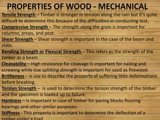 PROPERTIES OF WOOD - MECHANICAL
Tensile Strength – Ti e is st o ge i te sio alo g the ai ut it s uite
difficult to determine this because of the difficulties in conducting test.
Compressive Strength – The strength along the grain is important for
columns, props, and post.
Shear Strength – Shear strength is important in the case of the beam and
slabs.
Bending Strength or Flexural Strength – This refers as the strength of the
timber as a beam.
Cleavability – High resistance for cleavage is important for nailing and
screwing while low splitting strength is important for used as firewood.
Brittleness – is use to describe the property of suffering little deformations
before breaking.
Torsion Strength – is used to determine the torsion strength of the timber
and the specimen is loaded up to failure.
Hardness – is important in case of timber for paving blocks flooring
bearings and other similar purposes.
Stiffness - This property is important to determine the deflection of a
 