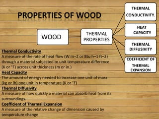PROPERTIES OF WOOD
THERMAL
PROPERTIES
THERMAL
CONDUCTIVITY.
THERMAL
DIFFUSIVITY
COEFFICIENT OF
THERMAL
EXPANSION
HEAT
CAPACITY
WOOD
Thermal Conductivity
A measure of the rate of heat flow (W m–2 or Btu h–1 ft–2)
through a material subjected to unit temperature difference
(K or °F) across unit thickness (m or in.)
Heat Capacity
The amount of energy needed to increase one unit of mass
(kg or lb) one unit in temperature (K or °F)
Thermal Diffusivity
A measure of how quickly a material can absorb heat from its
surroundings.
Coefficient of Thermal Expansion
A measure of the relative change of dimension caused by
temperature change
 