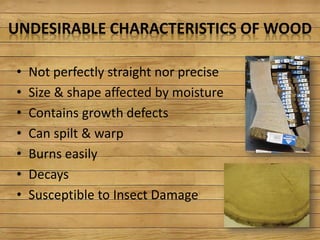 UNDESIRABLE CHARACTERISTICS OF WOOD
• Not perfectly straight nor precise
• Size & shape affected by moisture
• Contains growth defects
• Can spilt & warp
• Burns easily
• Decays
• Susceptible to Insect Damage
 