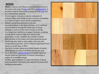 WOOD
• Wood is a porous and fibrous structural tissue found in
the stems and roots of trees and other woody plants. It
has been used for thousands of years for both fuel and
as a construction material.
• It is an organic material, a natural composite of
cellulose fibers (which are strong in tension) embedded
in a matrix of lignin which resists compression.
• Wood is sometimes defined as only the
secondary xylem in the stems of trees, or it is defined
more broadly to include the same type of tissue
elsewhere such as in the roots of trees or shrubs.
• In a living tree it performs a support function, enabling
woody plants to grow large or to stand up by
themselves. It also mediates the transfer of water
and nutrients to the leaves and other growing tissues.
• Wood may also refer to other plant materials with
comparable properties, and to material engineered from
wood, or wood chips or fibre.
• The Earth contains about one trillion tonnes of wood,
which grows at a rate of 10 billion tonnes per year.
• As an abundant, carbon-neutral renewable resource,
woody materials have been of intense interest as a
source of renewable energy.
• In 1991, approximately 3.5 cubic kilometres of wood
were harvested. Dominant uses were for furniture and
building construction.
 