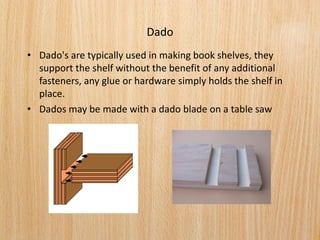 Dado
• Dado's are typically used in making book shelves, they
support the shelf without the benefit of any additional
fasteners, any glue or hardware simply holds the shelf in
place.
• Dados may be made with a dado blade on a table saw
 