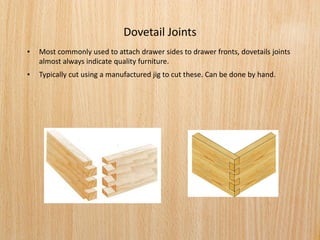 Dovetail Joints
• Most commonly used to attach drawer sides to drawer fronts, dovetails joints
almost always indicate quality furniture.
• Typically cut using a manufactured jig to cut these. Can be done by hand.
 