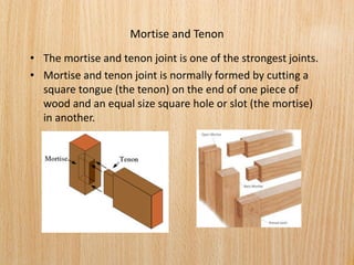 Mortise and Tenon
• The mortise and tenon joint is one of the strongest joints.
• Mortise and tenon joint is normally formed by cutting a
square tongue (the tenon) on the end of one piece of
wood and an equal size square hole or slot (the mortise)
in another.
 