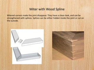 Miter with Wood Spline
Mitered corners make the joint disappear. They have a clean look, and can be
strengthened with splines. Splines can be either hidden inside the joint or cut on
the outside.
 