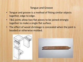 Tongue and Groove
• Tongue and groove is a method of fitting similar objects
together, edge to edge.
• T&G joints allow two flat pieces to be joined strongly
together to make a single flat surface.
• The effect of wood shrinkage is concealed when the joint is
beaded or otherwise molded.
 