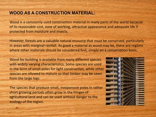 WOOD AS A CONSTRUCTION MATERIAL:
Wood is a commonly used construction material in many parts of the world because
of its reasonable cost, ease of working, attractive appearance and adequate life if
protected from moisture and insects.
However, forests are a valuable natural resource that must be conserved, particularly
in areas with marginal rainfall. As good a material as wood may be, there are regions
where other materials should be considered first, simply on a conservation basis.
Wood for building is available from many different species
with widely varying characteristics. Some species are used
in the form of small poles for light construction, while other
species are allowed to mature so that timber may be sawn
from the large logs.
The species that produce small, inexpensive poles in rather
short growing periods often grow in the fringes of
agricultural land and can be used without danger to the
ecology of the region.
 