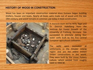 HISTORY OF WOOD IN CONSTRUCTION:
Wood has been an important construction material since humans began building
shelters, houses and boats. Nearly all boats were made out of wood until the late
19th century, and wood remains in common use today in boat construction.
A research team led by Willy Tegel and
Dr. Dietrich Hakelberg from the
Institute for Forest Growth of the
University of Freiburg, Germany has
succeeded in precisely dating four
water wells built by the first Central
European agricultural civilization.
The wells were excavated at
settlements in the Greater Leipzig
region and are the oldest known
timber constructions in the world.
They were built by the Linear Pottery
culture, which existed from roughly
5600 to 4900 BC.
 